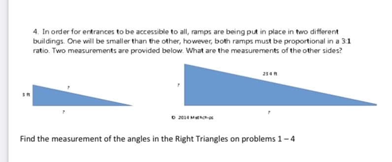 4. In order for entrances to be accessible to all, ramps are being put in place in two different
buildings. One will be smaller than the other, however, both ramps must be proportional in a 3:1
ratio. Two measurements are provided below. What are the measurements of the other sides?
234 ft
O 2014 Methch os
Find the measurement of the angles in the Right Triangles on problems 1- 4
