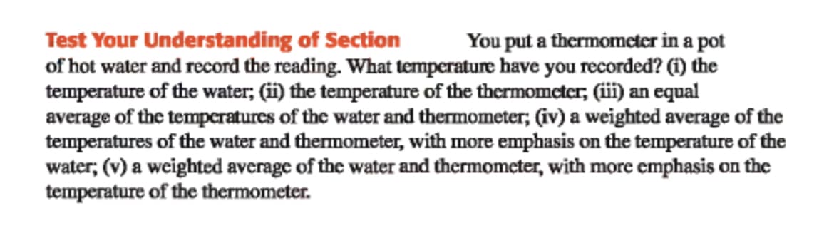 Test Your Understanding of Section
of hot water and record the reading. What temperature have you recorded? (i) the
temperature of the water; (ii) the temperature of the thermomcter, (iii) an equal
average of the temperatures of the water and thermometer; (iv) a weighted average of the
temperatures of the water and thermometer, with more emphasis on the temperature of the
water; (v) a weighted average of the water and thermomcter, with more emphasis on the
temperature of the thermometer.
You put a thermometer in a pot
