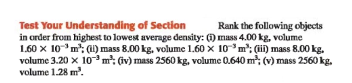 Test Your Understanding of Section
in order from highest to lowest average density: (1) mass 4.00 kg, volume
1.60 x 10-3 m²; (i) mass 8.00 kg, volume 1.60 × 10-3 m²; (iii) mass 8.00 kg,
volume 3.20 × 10³m²; (iv) mass 2560 kg, volume 0.640 m²; (v) mass 2560 kg,
volume 1.28 m³.
Rank the following objects
