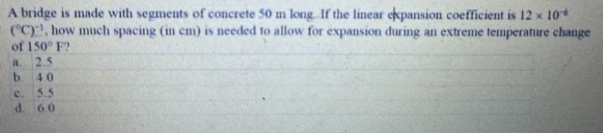 A bridge is made with segments of concrete 50 m long. If the linear ekpansion coefficient is 12 x 10
CC), how much spacing (in cm) is needed to allow for expansion during an extreme temperature change
of 150 F2
2.5
b.
5.5
a.
4.0
c.
d. 60
