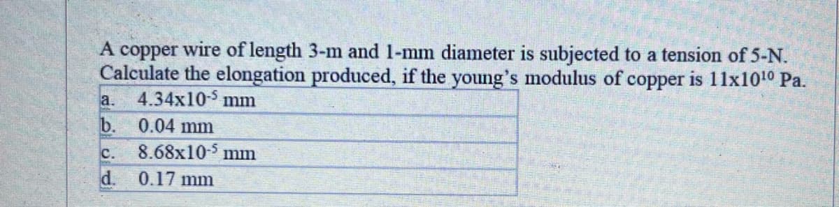 A copper wire of length 3-m and 1-mm diameter is subjected to a tension of 5-N.
Calculate the elongation produced, if the young's modulus of copper is 11x1010 Pa.
4.34x10-5 mm
a.
b. 0.04 mm
8.68x105 mm
d.
C.
0.17 mm
