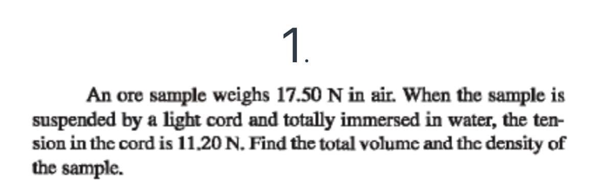 1.
An ore sample weighs 17.50 N in air. When the sample is
suspended by a light cord and totally immersed in water, the ten-
sion in the cord is 11.20 N. Find the total volume and the density of
the sample.
