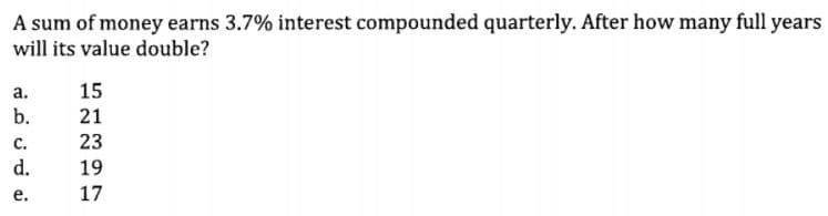 A sum of money earns 3.7% interest compounded quarterly. After how many full years
will its value double?
а.
15
b.
21
с.
23
d.
19
е.
17
