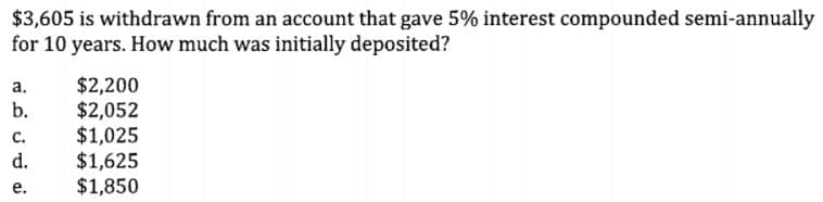 $3,605 is withdrawn from an account that gave 5% interest compounded semi-annually
for 10 years. How much was initially deposited?
$2,200
$2,052
$1,025
$1,625
$1,850
а.
b.
с.
d.
е.
