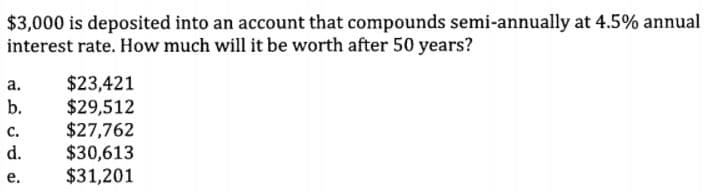 $3,000 is deposited into an account that compounds semi-annually at 4.5% annual
interest rate. How much will it be worth after 50 years?
$23,421
$29,512
$27,762
$30,613
$31,201
а.
b.
с.
d.
е.
