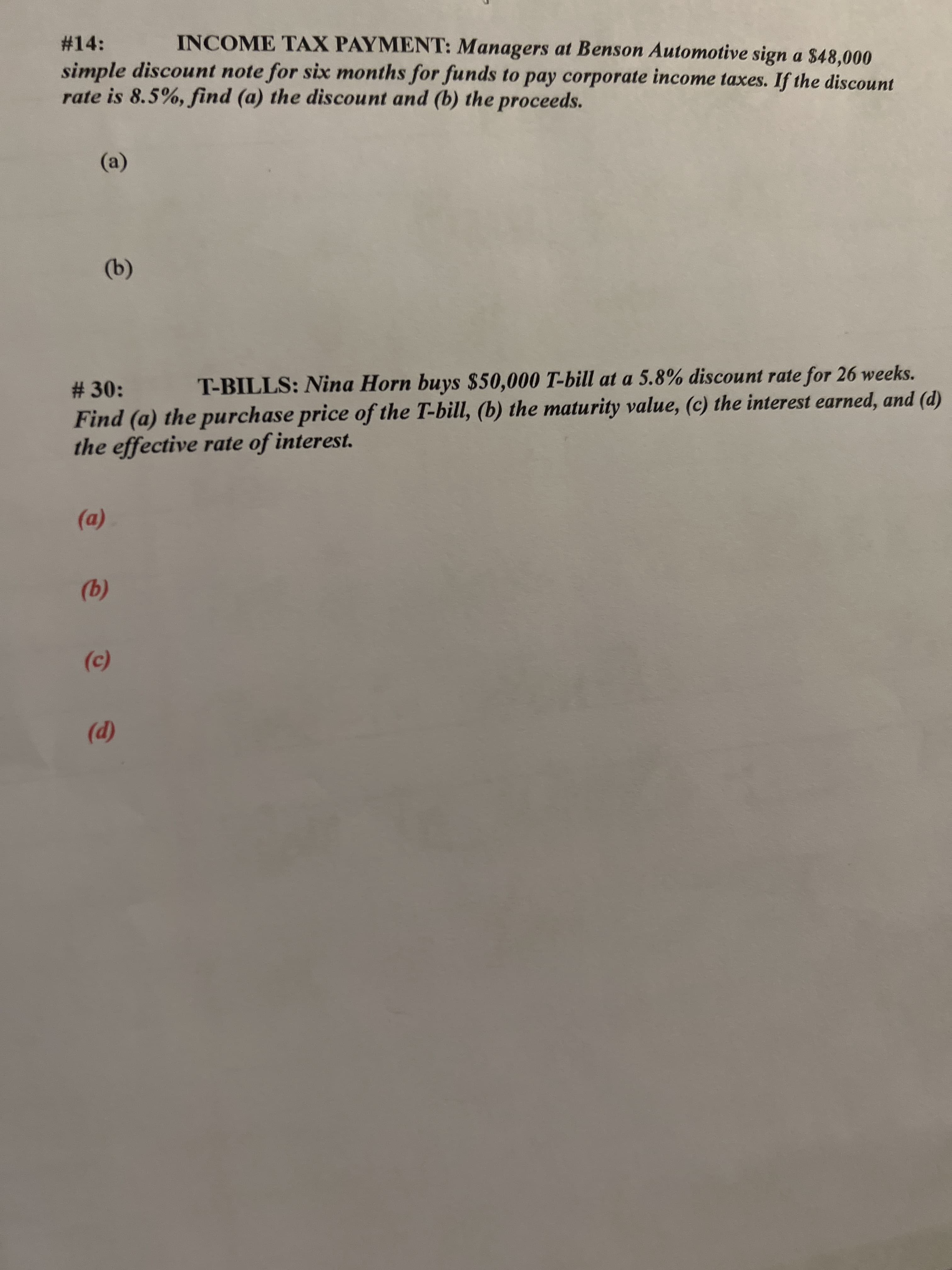 (@)
#14:
INCOME TAX PAYMENT: Managers at Benson Automotive sign a $48,000
simple discount note for six months for funds to pay corporate income taxes. If the discount
rate is 8.5%, find (a) the discount and (b) the proceeds.
(a)
T-BILLS: Nina Horn buys $50,000 T-bill at a 5.8% discount rate for 26 weeks.
# 30:
Find (a) the purchase price of the T-bill, (b) the maturity value, (c) the interest earned, and (d)
the effective rate of interest.
(D)
(9)
()
(p)
