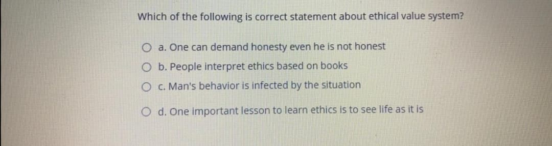 Which of the following is correct statement about ethical value system?
O a. One can demand honesty even he is not honest
O b. People interpret ethics based on books
OC. Man's behavior is infected by the situation
O d. One important lesson to learn ethics is to see life as it is
