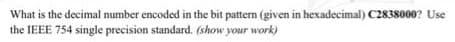 What is the decimal number encoded in the bit pattern (given in hexadecimal) C2838000? Use
the IEEE 754 single precision standard. (show your work)
