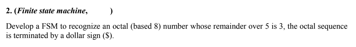 2. (Finite state machine,
Develop a FSM to recognize an octal (based 8) number whose remainder over 5 is 3, the octal sequence
is terminated by a dollar sign ($).
