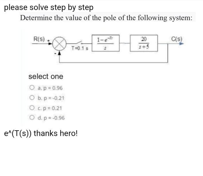 please solve step by step
Determine the value of the pole of the following system:
R(s)
1-e
20
C(s)
T=0.1 s
s+5
select one
O a. p = 0.96
O b. p = -0.21
Oc.p=0.21
O d. p -0.96
e^(T(s)) thanks hero!
