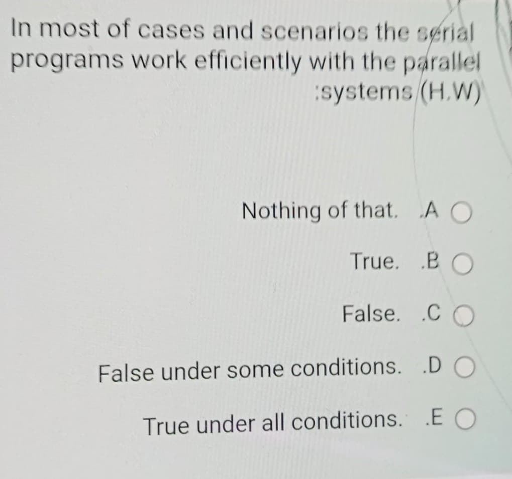 In most of cases and scenarios the serial
programs work efficiently with the parallel
systems (H.W)
Nothing of that, A O
True. .B
False. .C O
False under some conditions. .D O
True under all conditions. EO
