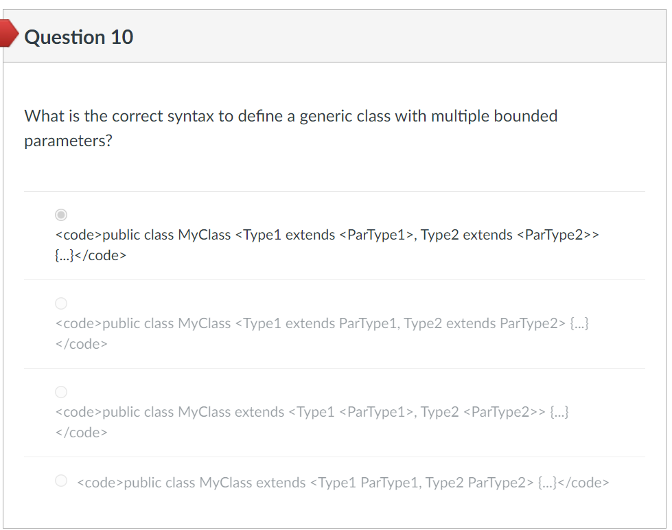 Question 10
What is the correct syntax to define a generic class with multiple bounded
parameters?
<code>public class MyClass <Type1 extends <ParType1>, Type2 extends <ParType2>>
{...}</code>
<code>public class MyClass <Type1 extends ParType1, Type2 extends ParType2> {...}
</code>
<code>public class MyClass extends <Type1 <ParType1>, Type2 <ParType2>> {...}
</code>
O <code>public class MyClass extends <Type1 ParType1, Type2 ParType2> {...}</code>
