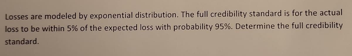 Losses are modeled by exponential distribution. The full credibility standard is for the actual
loss to be within 5% of the expected loss with probability 95%. Determine the full credibility
standard.
