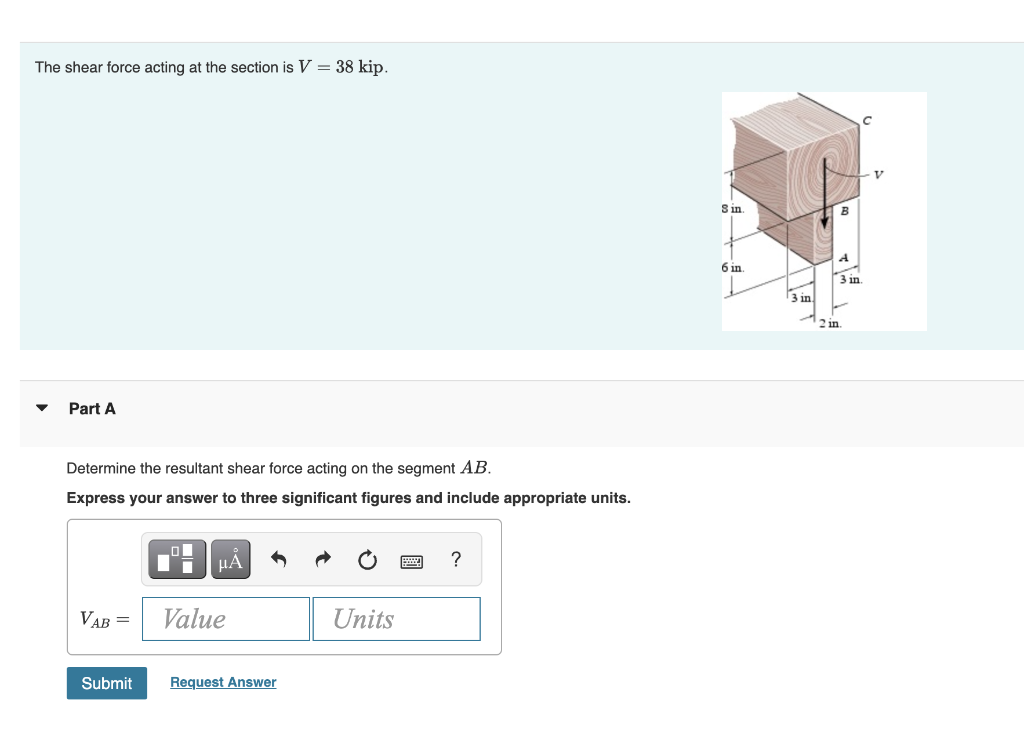 The shear force acting at the section is V = 38 kip.
S in.
6 in.
3 in.
3 in
2 in.
Part A
Determine the resultant shear force acting on the segment AB.
Express your answer to three significant figures and include appropriate units.
HẢ
VAB =
Value
Units
Submit
Request Answer
