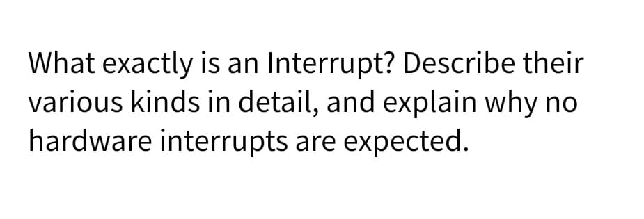 What exactly is an Interrupt? Describe their
various kinds in detail, and explain why no
hardware interrupts are expected.
