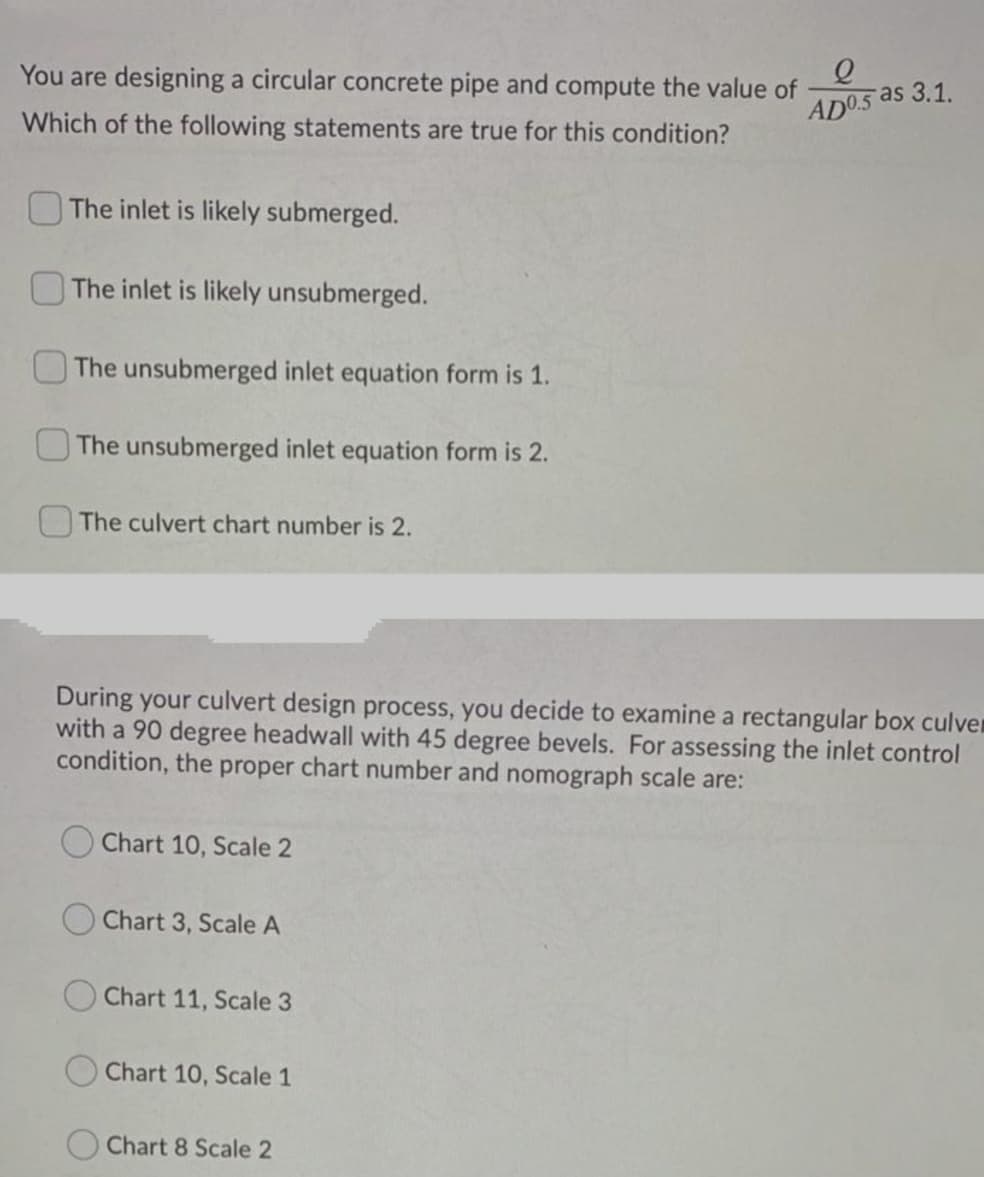 You are designing a circular concrete pipe and compute the value of
Which of the following statements are true for this condition?
AD05 as 3.1.
OThe inlet is likely submerged.
The inlet is likely unsubmerged.
The unsubmerged inlet equation form is 1.
OThe unsubmerged inlet equation form is 2.
The culvert chart number is 2.
During your culvert design process, you decide to examine a rectangular box culver
with a 90 degree headwall with 45 degree bevels. For assessing the inlet control
condition, the proper chart number and nomograph scale are:
O Chart 10, Scale 2
Chart 3, Scale A
Chart 11, Scale 3
Chart 10, Scale 1
Chart 8 Scale 2
