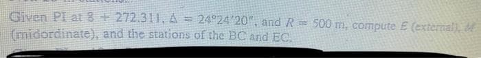 Given PI at 8+272.311, A = 24°24 20", and R = 500 m, compute E (external),
(midordinate), and the stations of the BC and EC.
%D
