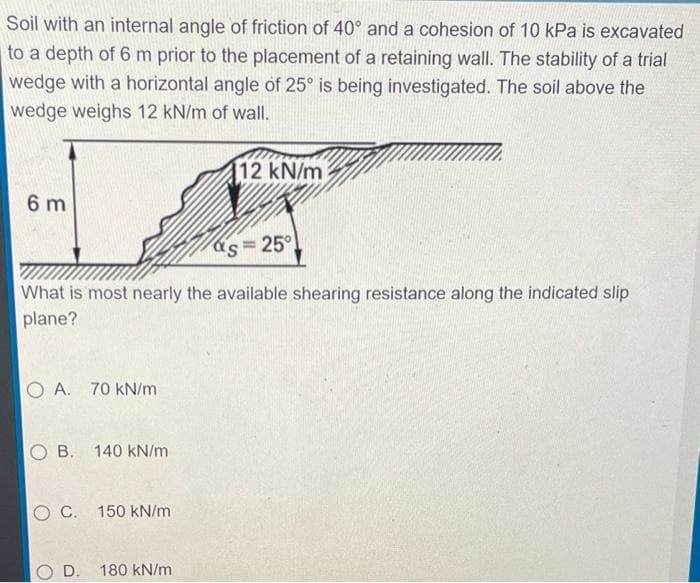 Soil with an internal angle of friction of 40° and a cohesion of 10 kPa is excavated
to a depth of 6 m prior to the placement of a retaining wall. The stability of a trial
wedge with a horizontal angle of 25° is being investigated. The soil above the
wedge weighs 12 kN/m of wall.
12 kN/m
6 m
as=25°
What is most nearly the available shearing resistance along the indicated slip
plane?
O A. 70 kN/m
B. 140 kN/m
O C. 150 kN/m
OD.
180 kN/m
