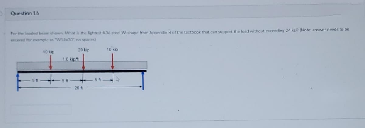 Question 16
For the loaded beam shown What is the lightest A36 steel W-shape from Appendix B of the textbook that can support the load without exceeding 24 ksi? (Note: answer needs to be
entered for example as "W14x30" no spaces)
20 kip
10 kip
10 kip
10 kipm
5 ft
20 ft
