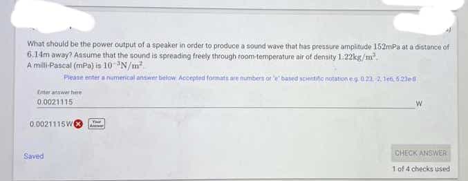 What should be the power output of a speaker in order to produce a sound wave that has pressure amplitude 152mPa at a distance of
6.14m away? Aasume that the sound is spreading freely through room temperature air of density 1.22kg/m.
A milli Pascal (mPa) is 10 N/m
Pleasn enter a numerical antiwer bielow Accepted formats are mumbers or e based poentino notation eg.0.21, 2, len, 5,2IEM
Emer anawer here
0.0021115
0.0021115W
Awe
CHECK ANSWER
Saved
1 of 4 checks used
