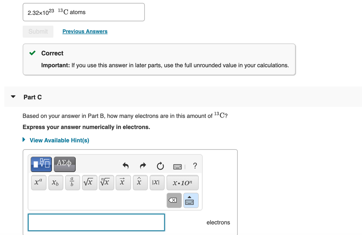 2.32x1023 13C atoms
Submit
Previous Answers
Correct
Important: If you use this answer in later parts, use the full unrounded value in your calculations.
Part C
Based on your answer in Part B, how many electrons are in this amount of 13C?
Express your answer numerically in electrons.
• View Available Hint(s)
ΑΣφ.
a
xa
|X|
X•10"
b
electrons
