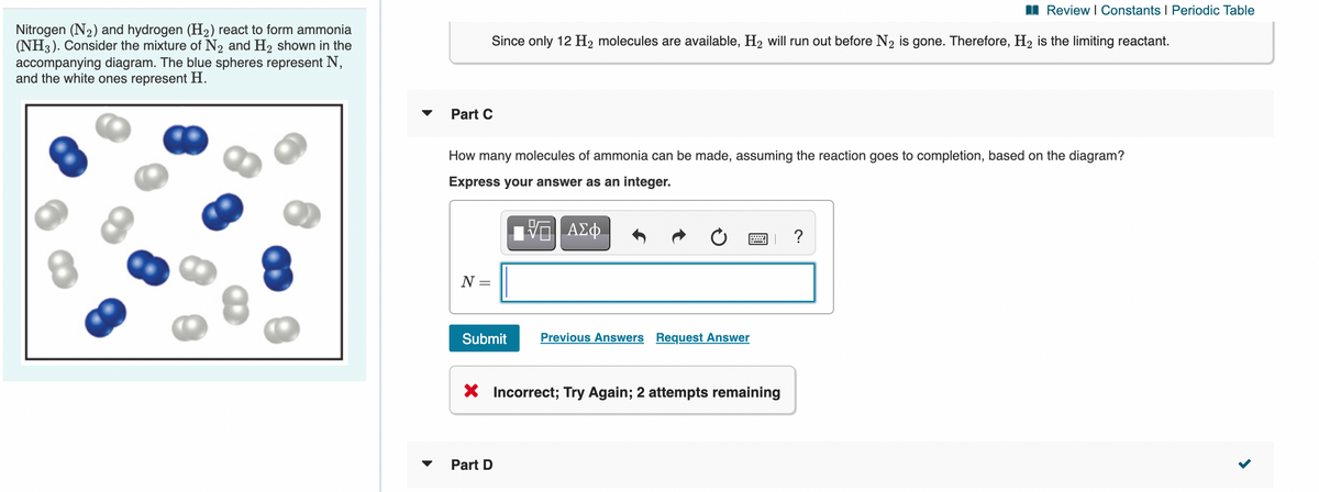 I Review I Constants I Periodic Table
Nitrogen (N2) and hydrogen (H2) react to form ammonia
(NH3). Consider the mixture of N2 and H2 shown in the
accompanying diagram. The blue spheres represent N,
and the white ones represent H.
Since only 12 H2 molecules are available, H2 will run out before N2 is gone. Therefore, H2 is the limiting reactant.
Part C
How many molecules of ammonia can be made, assuming the reaction goes to completion, based on the diagram?
Express your answer as an integer.
ΑΣφ.
?
N =
Submit
Previous Answers Request Answer
X Incorrect; Try Again; 2 attempts remaining
Part D
