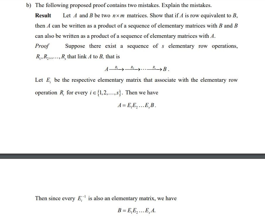 b) The following proposed proof contains two mistakes. Explain the mistakes.
Result
Let A and B be two nxm matrices. Show that if A is row equivalent to B,
then A can be written as a product of a sequence of elementary matrices with B and B
can also be written as a product of a sequence of elementary matrices with A.
Proof
Suppose there exist a sequence of s elementary row operations,
R,, R,,..., R, that link A to B, that is
A-R
R>B.
Let E, be the respective elementary matrix that associate with the elementary row
operation R, for every i e{1,2,..., s}. Then we have
A = E,E,...E̟B.
Then since every E,' is also an elementary matrix, we have
B = E,E,...E̟A.
