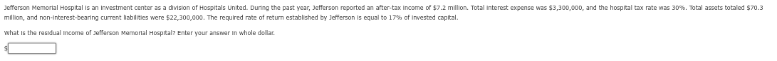 Jefferson Memorial Hospital is an Investment center as a division of Hospitals United. During the past year, Jefferson reported an after-tax Income of $7.2 million. Total Interest expense was $3,300,000, and the hospital tax rate was 30%. Total assets totaled $70.3
million, and non-interest-bearing current liabilities were $22,300,000. The required rate of return established by Jefferson is equal to 17% of Invested capital.
What is the residual income of Jefferson Memorial Hospital? Enter your answer in whole dollar.