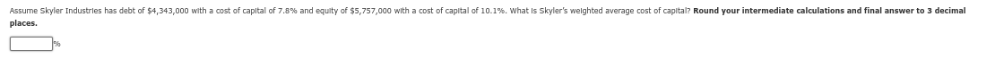 Assume Skyler Industries has debt of $4,343,000 with a cost of capital of 7.8% and equity of $5,757,000 with a cost of capital of 10.1%. What is Skyler's weighted average cost of capital? Round your intermediate calculations and final answer to 3 decimal
places.