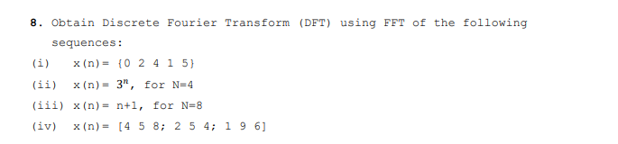 8. Obtain Discrete Fourier Transform (DFT) using FFT of the following
sequences:
(i)
x (n) = {0 2 4 1 5}
(ii)
x (n) = 3", for N=4
(iii) x (n) = n+1, for N=8
(iv)
x (n) = [4 5 8; 2 5 4; 1 9 6]
