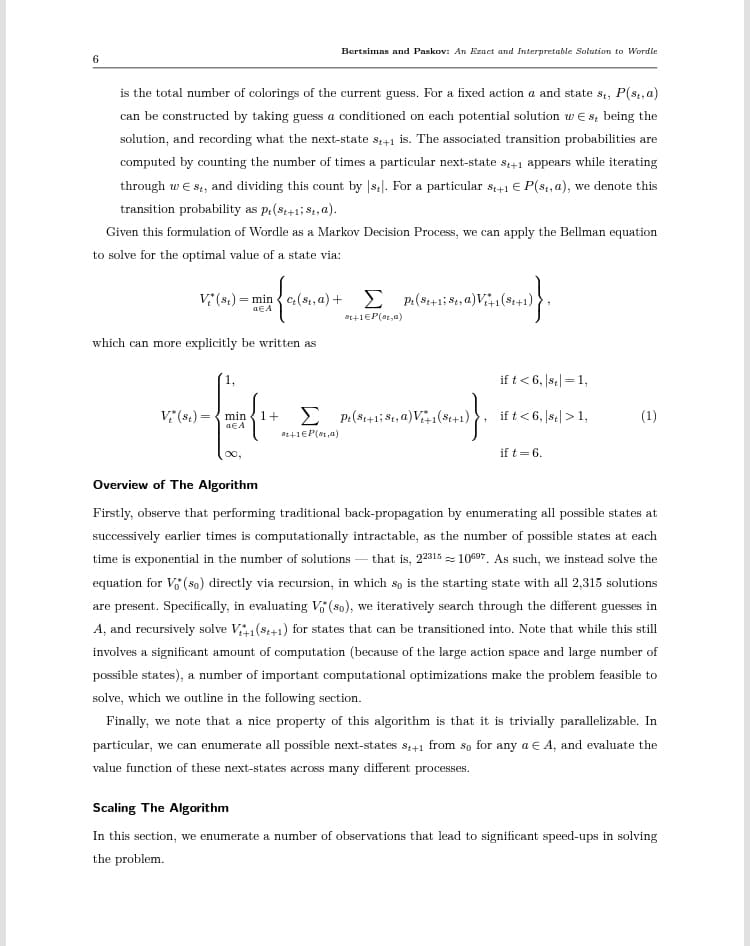 6
is the total number of colorings of the current guess. For a fixed action a and state st, P(s,, a)
can be constructed by taking guess a conditioned on each potential solution w€ s being the
solution, and recording what the next-state s+1 is. The associated transition probabilities are
computed by counting the number of times a particular next-state st+1 appears while iterating
through w Est, and dividing this count by [s]. For a particular st+1 € P(st, a), we denote this
transition probability as p. (st+1; 8,a).
Given this formulation of Wordle as a Markov Decision Process, we can apply the Bellman equation
to solve for the optimal value of a state via:
Bertsimas and Paskov: An Ezact and Interpretable Solution to Wordle
Vi (st) = mine(st, a) +
which can more explicitly be written as
02+1EP(a)
Σpi(8+18, a) Vi+1(S1+1)
2. Vers(0)}
ot+1EP (st,a)
V (8₁)= min 1+ pe(St+1; S₁, a)V₁+1(8+1)
aEA
if t < 6, se=1,
if t < 6, |st| > 1,
if t = 6.
(1)
Overview of The Algorithm
Firstly, observe that performing traditional back-propagation by enumerating all possible states at
successively earlier times is computationally intractable, as the number of possible states at each
time is exponential in the number of solutions that is, 2231510697. As such, we instead solve the
equation for Vo* (so) directly via recursion, in which so is the starting state with all 2,315 solutions
are present. Specifically, in evaluating V (so), we iteratively search through the different guesses in
A, and recursively solve V+1(8+1) for states that can be transitioned into. Note that while this still
involves a significant amount of computation (because of the large action space and large number of
possible states), a number of important computational optimizations make the problem feasible to
solve, which we outline in the following section.
Finally, we note that a nice property of this algorithm is that it is trivially parallelizable. In
particular, we can enumerate all possible next-states $₁+1 from so for any a € A, and evaluate the
value function of these next-states across many different processes.
Scaling The Algorithm
In this section, we enumerate a number of observations that lead to significant speed-ups in solving
the problem.