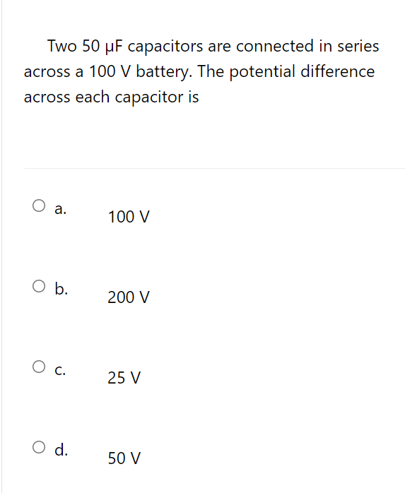 Two 50 µF capacitors are connected in series
across a 100 V battery. The potential difference
across each capacitor is
O a.
100 V
O b.
200 V
О с.
25 V
O d.
50 V
