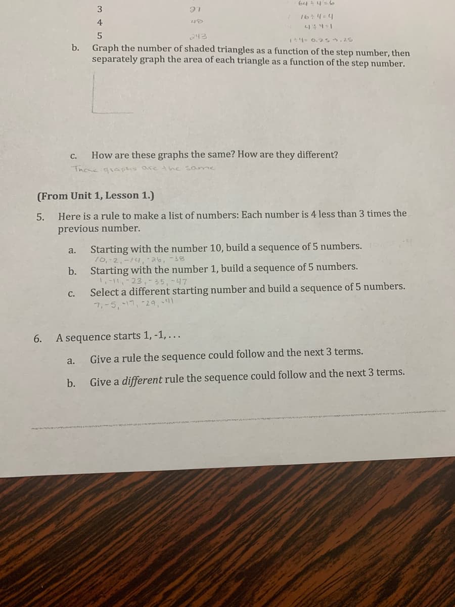 b.
6.
C.
How are these graphs the same? How are they different?
These graphs are the same
a.
(From Unit 1, Lesson 1.)
5.
Here is a rule to make a list of numbers: Each number is 4 less than 3 times the
previous number.
b.
C.
3
4
5
243
1+4= 0.25.25
Graph the number of shaded triangles as a function of the step number, then
separately graph the area of each triangle as a function of the step number.
a.
64=4 = 6
16÷4=4
4÷4=1
21
48
A sequence starts 1, -1, ...
b.
Starting with the number 10, build a sequence of 5 numbers.
10,-2, -14, -26, -38
Starting with the number 1, build a sequence of 5 numbers.
1₁-11-23, -35, -47
Select a different starting number and build a sequence of 5 numbers.
7,-5, -17, -29, -1
Give a rule the sequence could follow and the next 3 terms.
Give a different rule the sequence could follow and the next 3 terms.