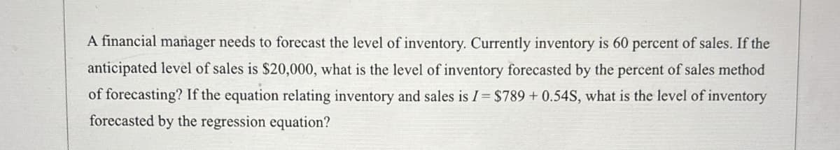 A financial manager needs to forecast the level of inventory. Currently inventory is 60 percent of sales. If the
anticipated level of sales is $20,000, what is the level of inventory forecasted by the percent of sales method
of forecasting? If the equation relating inventory and sales is I = $789 + 0.54S, what is the level of inventory
forecasted by the regression equation?