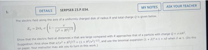 1.
DETAILS
SERPSE8 23.P.034.
MY NOTES
ASK YOUR TEACHER
The electric field along the axis of a uniformly charged disk of radius R and total charge Q is given below.
E, 2nk, o1-
( + R)
Show that the electric field at distances x that are large compared with R approaches that of a particle with charge Q= oAR.
Suggestion: First show that x/(x + R)/2 = (1+ R/x)1/2, and use the binomial expansion (1 + Sy 1 + nổ when & «1. (Do this
on paper. Your instructor may ask you to turn in this work.)
