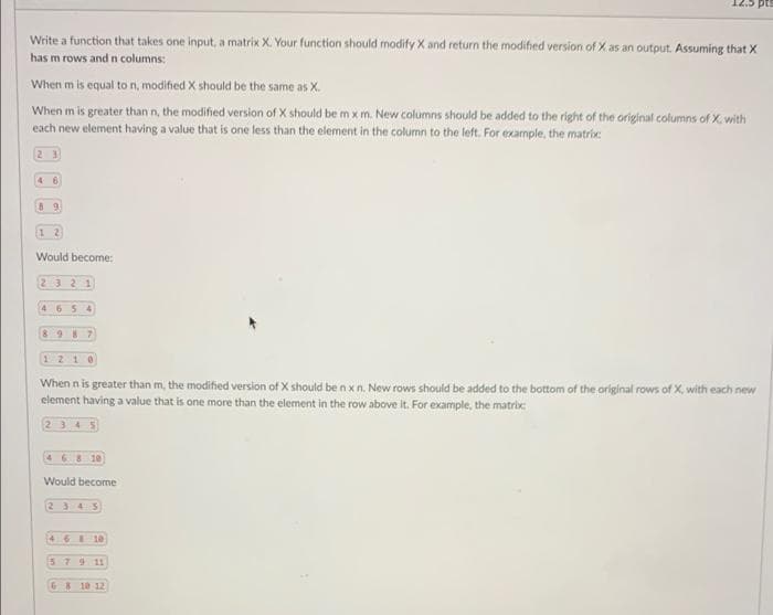 C'ZT
Write a function that takes one input, a matrix X. Your function should modify X and return the modified version of X as an output. Assuming that X
has m rows and n columns:
When m is equal to n, modified X should be the same as X.
When m is greater than n, the modified version of X should be m x m. New columns should be added to the right of the original columns of X, with
each new element having a value that is one less than the element in the column to the left. For example, the matrix:
2 3
4 6
Would become:
2321
4 65 4
8987
1210
When n is greater than m, the modified version of X should be n x n. New rows should be added to the bottom of the original rows of X, with each new
element having a value that is one more than the element in the row above it. For example, the matrix:
2345
468 10
Would become
2345
4 6 1e
3791L
G8 10 12
