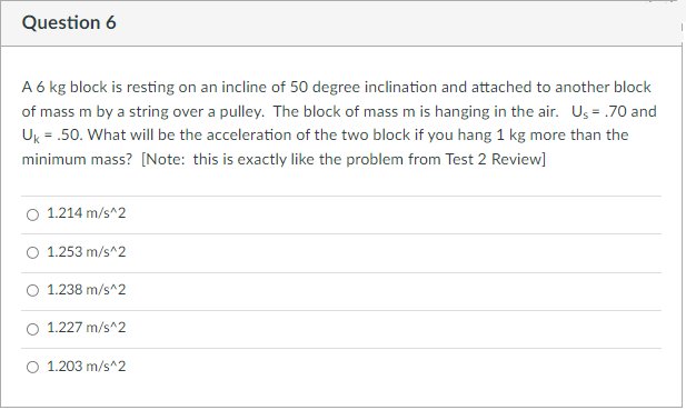 Question 6
A 6 kg block is resting on an incline of 50 degree inclination and attached to another block
of mass m by a string over a pulley. The block of mass m is hanging in the air. Us = .70 and
Uk = .50. What will be the acceleration of the two block if you hang 1 kg more than the
minimum mass? [Note: this is exactly like the problem from Test 2 Review]
1.214 m/s^2
O 1.253 m/s^2
O 1.238 m/s^2
O 1.227 m/s^2
O 1.203 m/s^2
