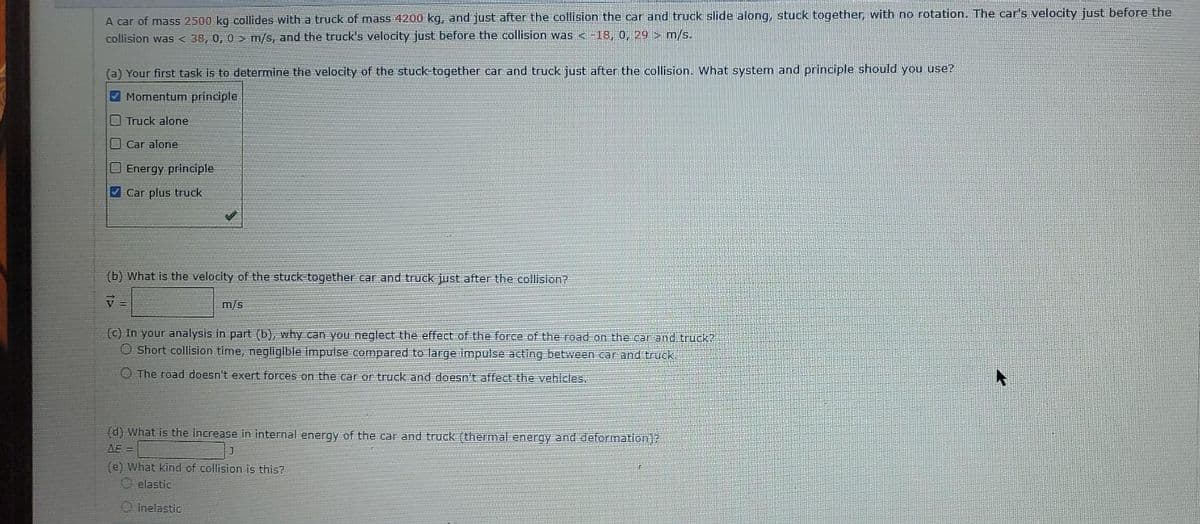 A car of mass 2500 kg collides with a truck of mass 4200 kg, and just after the collision the car and truck slide along, stuck together, with no rotation. The car's velocity just before the
collision was< 38, 0, 0 > m/s, and the truck's velocity just before the collision was < -18, 0, 29 > m/s.
(a) Your first task is to determine the velocity of the stuck-together car and truck just after the collision. What system and principle should you use?
V Momentum principle
Truck alone
Car alone
Energy principle
V Car plus truck
(b) What is the velocity of the stuck-together car and truck just after the collision?
m/s
(c) In your analysis in part (b), why can you neglect the effect of the force of the road on the car and truck?
O Short collision time, negligible impulse compared to large impulse acting between car and truck.
O The road doesn't exert forces on the car or truck and doesn't affect the vehicles.
(d) What is the increase in internal energy of the car and truck (thermal energy and deformnation)?
AE =
(e) What kind of collision is this?
elastic
O inelastic
