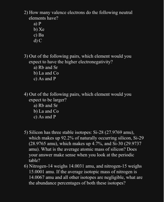 2) How many valence electrons do the following neutral
elements have?
a) P
b) Xe
c) Ba
d) C
3) Out of the following pairs, which element would you
expect to have the higher electronegativity?
a) Rb and Sr
b) La and Co
c) As and P
4) Out of the following pairs, which element would you
expect to be larger?
a) Rb and Sr
b) La and Co
c) As and P
5) Silicon has three stable isotopes: Si-28 (27.9769 amu),
which makes up 92.2% of naturally occurring silicon, Si-29
(28.9765 amu), which makes up 4.7%, and Si-30 (29.9737
amu). What is the average atomic mass of silicon? Does
your answer make sense when you look at the periodic
table?
6) Nitrogen-14 weighs 14.0031 amu, and nitrogen-15 weighs
15.0001 amu. If the average isotopic mass of nitrogen is
14.0067 amu and all other isotopes are negligible, what are
the abundance percentages of both these isotopes?