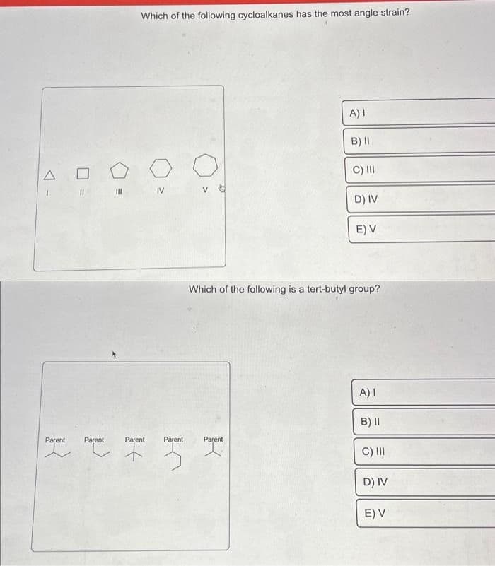 A
I
7 =
Parent
Which of the following cycloalkanes has the most angle strain?
Parent
IV
Parent
IFF
Parent
Parent
A) I
B) II
C) III
D) IV
Which of the following is a tert-butyl group?
E) V
A) I
B) II
C) III
D) IV
E) V