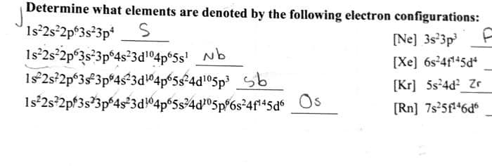 Determine what elements are denoted by the following electron configurations:
1s²2s²2p63s²3p4
S
1s²2s²2p 3s²3p64s²3d¹0465s¹ b
1s 2s²2p63s 3p 4s²3d104p65s²4d¹05p³ b
1s²2s22p 3s 3p 4s²3d104p65s4d05p56s²4f¹45d6
F
[Ne] 3s 3p³
[Xe] 6s²4f¹-5d*
[Kr] 5s²4d² Zr
[Rn] 7s²5f¹46d6