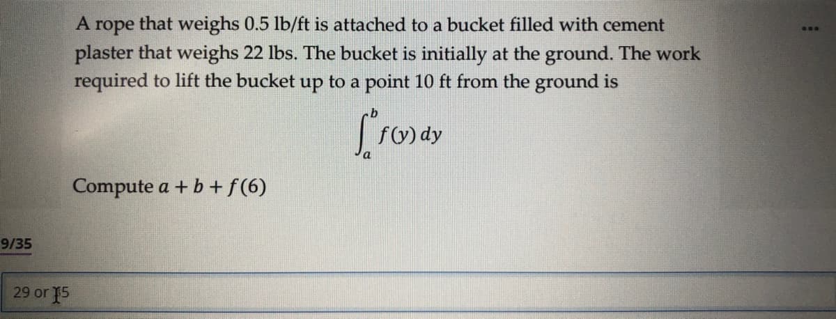 9/35
29 or 15
A rope that weighs 0.5 lb/ft is attached to a bucket filled with cement
plaster that weighs 22 lbs. The bucket is initially at the ground. The work
required to lift the bucket up to a point 10 ft from the ground is
f(y) dy
Compute a + b + f(6)
: