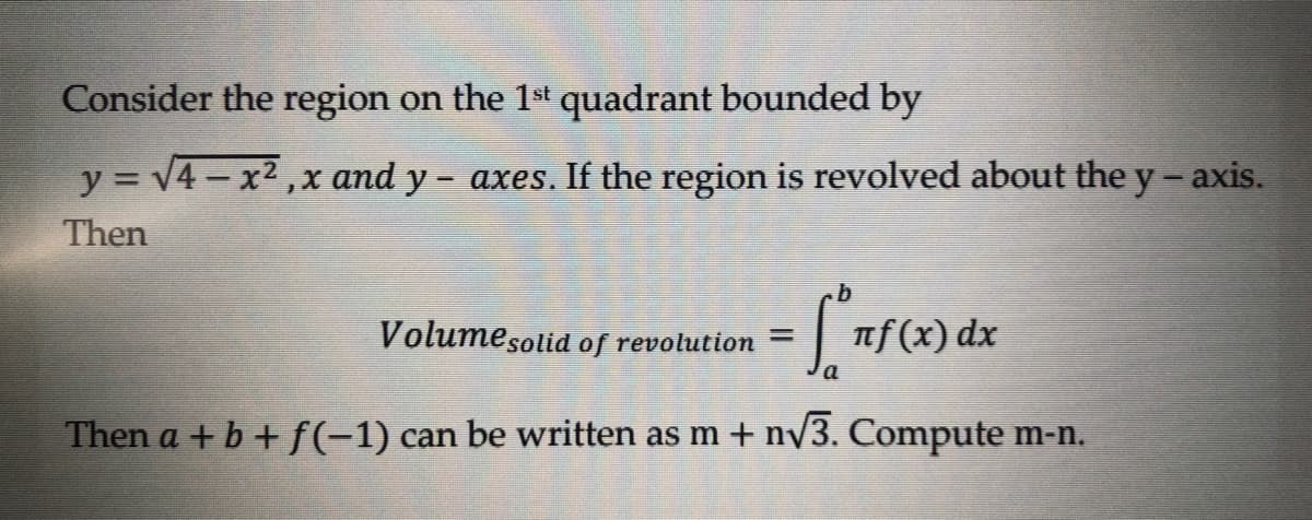 Consider the region on the 1st quadrant bounded by
y = √4-x²,x and y- axes. If the region is revolved about the y-axis.
Then
b
Volume solid of revolution =
• fºrf(x) dx
Then a + b + f(-1) can be written as m + n√3. Compute m-n.