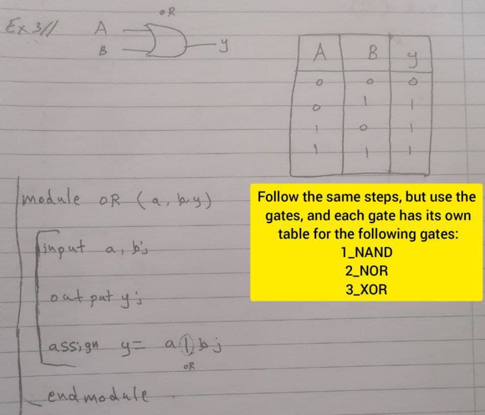 OR
Ex3//
A.
B.
A.
B.
module OR (a, baig)
Follow the same steps, but use the
gates, and each gate has its own
table for the following gates:
input a, b's
1_NAND
2_NOR
3_XOR
out put y's
assi gn y= a j
OR
Lend modale
