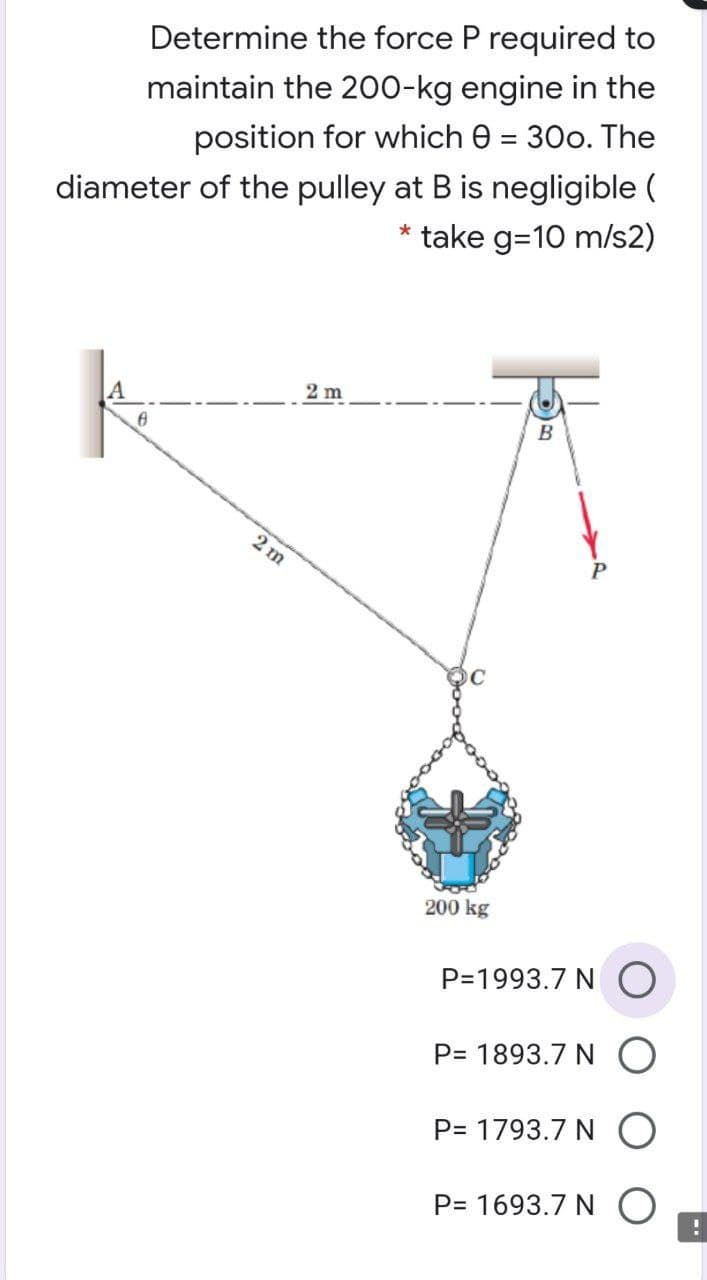 Determine the force P required to
maintain the 200-kg engine in the
%3D
position for which e = 30o. The
diameter of the pulley at B is negligible (
take g=10 m/s2)
2 m
B
2 m
200 kg
P=1993.7 N
P= 1893.7 N
P= 1793.7 N O
P= 1693.7 N
