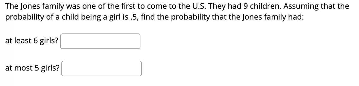 The Jones family was one of the first to come to the U.S. They had 9 children. Assuming that the
probability of a child being a girl is .5, find the probability that the Jones family had:
at least 6 girls?
at most 5 girls?
