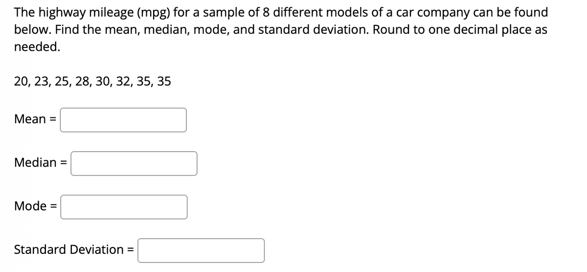 The highway mileage (mpg) for a sample of 8 different models of a car company can be found
below. Find the mean, median, mode, and standard deviation. Round to one decimal place as
needed.
20, 23, 25, 28, 30, 32, 35, 35
Mean =
Median =
%3D
Mode =
Standard Deviation =
