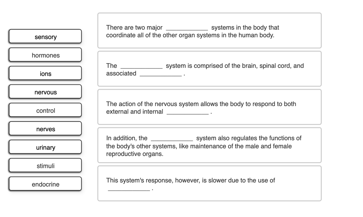 There are two major
coordinate all of the other organ systems in the human body.
systems in the body that
sensory
hormones
The
system is comprised of the brain, spinal cord, and
ions
associated
nervous
The action of the nervous system allows the body to respond to both
external and internal
control
nerves
In addition, the
the body's other systems, like maintenance of the male and female
reproductive organs.
system also regulates the functions of
urinary
stimuli
This system's response, however, is slower due to the use of
endocrine
