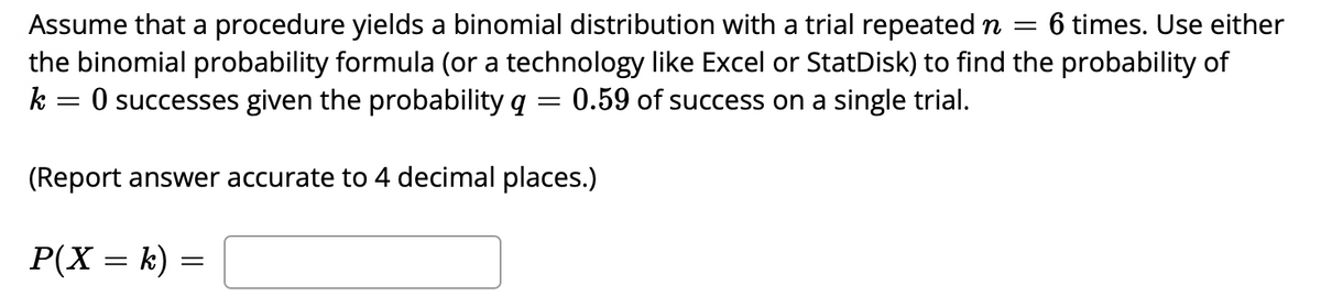 6 times. Use either
Assume that a procedure yields a binomial distribution with a trial repeated n =
the binomial probability formula (or a technology like Excel or StatDisk) to find the probability of
k = 0 successes given the probability q =
0.59 of success on a single trial.
(Report answer accurate to 4 decimal places.)
P(X = k) =
