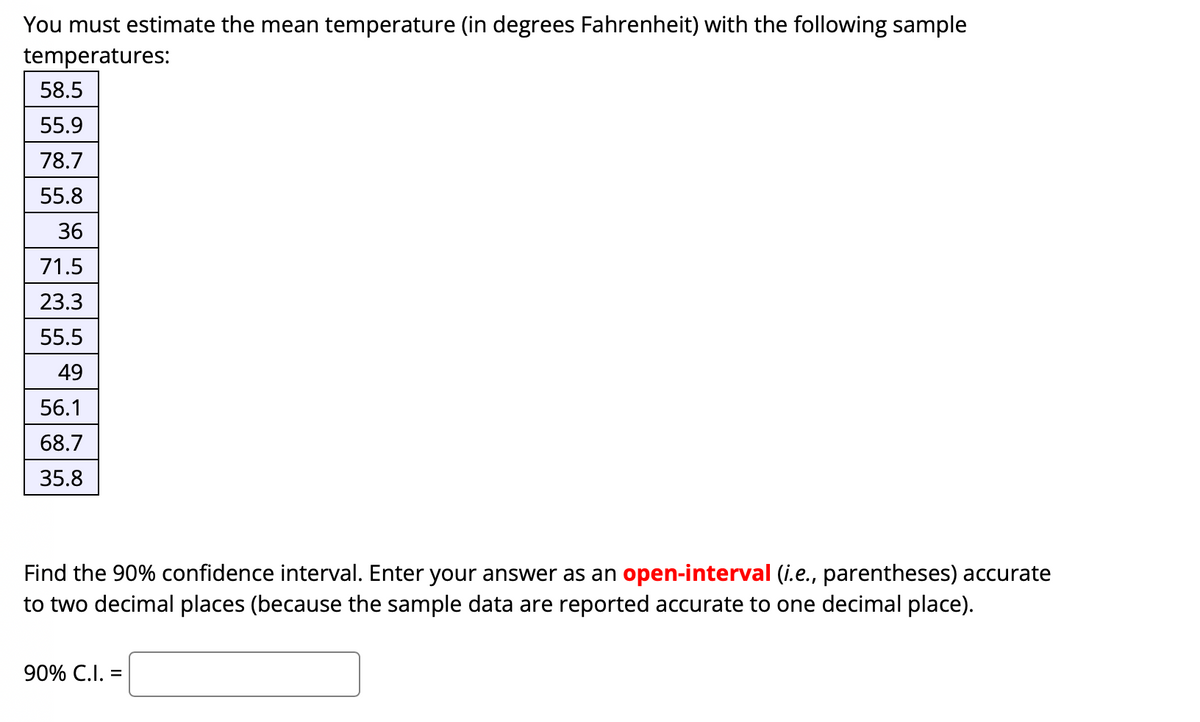 You must estimate the mean temperature (in degrees Fahrenheit) with the following sample
temperatures:
58.5
55.9
78.7
55.8
36
71.5
23.3
55.5
49
56.1
68.7
35.8
Find the 90% confidence interval. Enter your answer as an open-interval (i.e., parentheses) accurate
to two decimal places (because the sample data are reported accurate to one decimal place).
90% C.I. =
